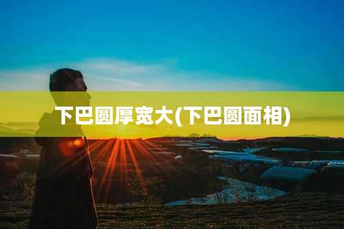 下巴圆厚宽大(下巴圆面相)