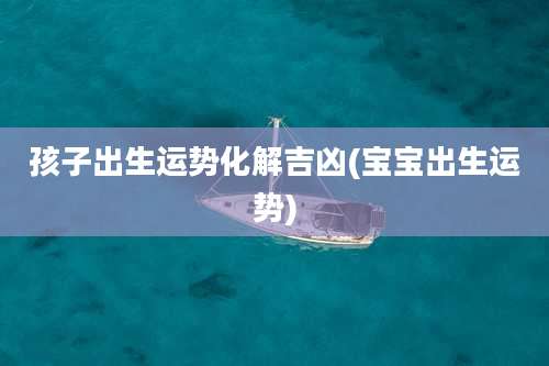 孩子出生运势化解吉凶(宝宝出生运势)