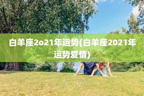 白羊座2o21年运势(白羊座2021年运势爱情)