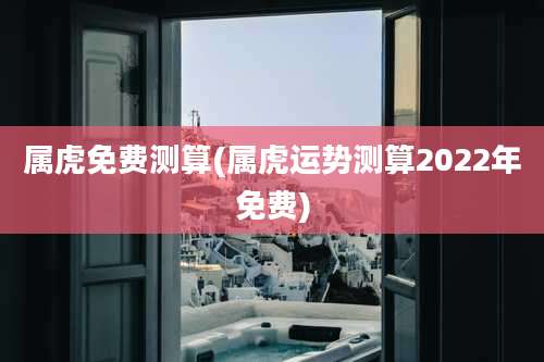 属虎免费测算(属虎运势测算2022年免费)