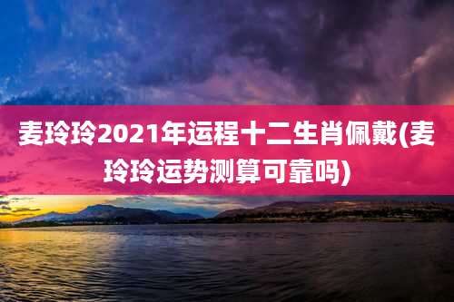 麦玲玲2021年运程十二生肖佩戴(麦玲玲运势测算可靠吗)