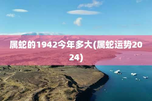 属蛇的1942今年多大(属蛇运势2024)