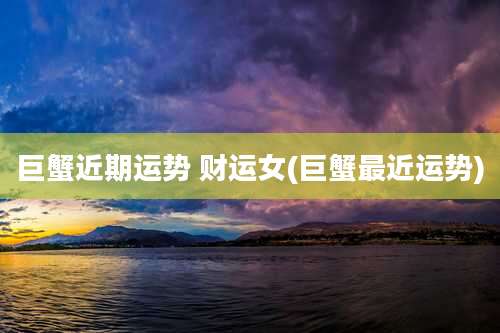 巨蟹近期运势 财运女(巨蟹最近运势)