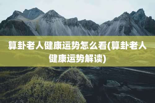 算卦老人健康运势怎么看(算卦老人健康运势解读)