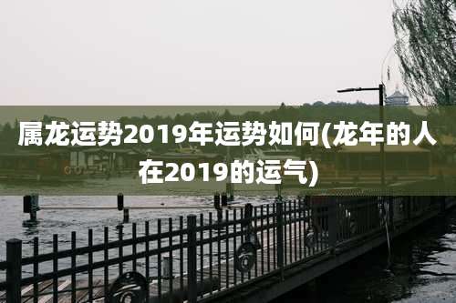 属龙运势2019年运势如何(龙年的人在2019的运气)
