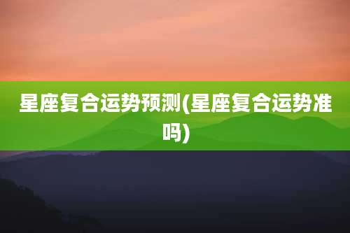 星座复合运势预测(星座复合运势准吗)