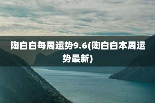 陶白白每周运势9.6(陶白白本周运势最新)
