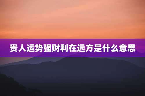 贵人运势强财利在远方是什么意思