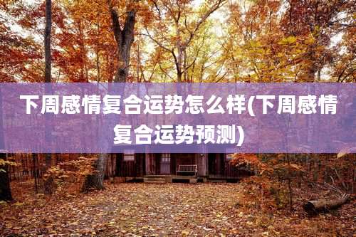 下周感情复合运势怎么样(下周感情复合运势预测)