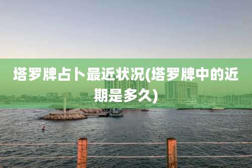 塔罗牌占卜最近状况(塔罗牌中的近期是多久)