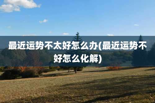 最近运势不太好怎么办(最近运势不好怎么化解)