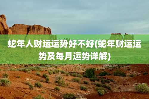 蛇年人财运运势好不好(蛇年财运运势及每月运势详解)