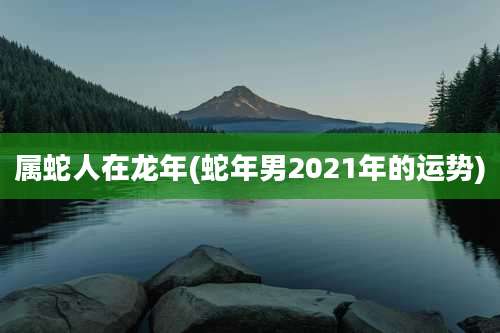 属蛇人在龙年(蛇年男2021年的运势)