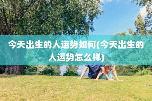 今天出生的人运势如何(今天出生的人运势怎么样)