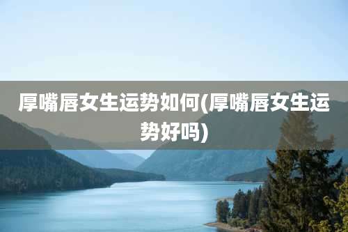 厚嘴唇女生运势如何(厚嘴唇女生运势好吗)