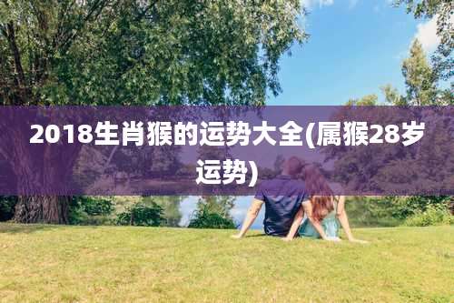 2018生肖猴的运势大全(属猴28岁运势)