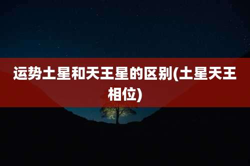 运势土星和天王星的区别(土星天王相位)