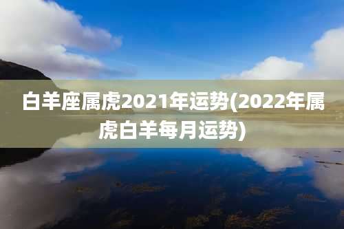 白羊座属虎2021年运势(2022年属虎白羊每月运势)