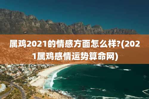 属鸡2021的情感方面怎么样?(2021属鸡感情运势算命网)