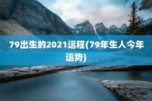 79出生的2021运程(79年生人今年运势)