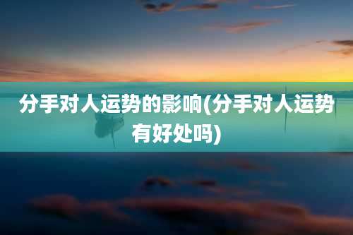 分手对人运势的影响(分手对人运势有好处吗)
