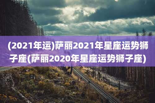 (2021年运)萨丽2021年星座运势狮子座(萨丽2020年星座运势狮子座)