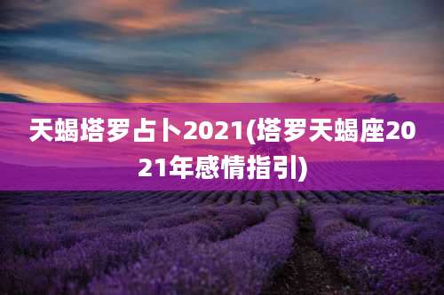 天蝎塔罗占卜2021(塔罗天蝎座2021年感情指引)
