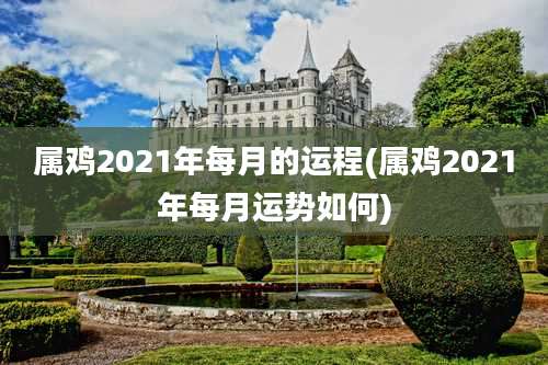 属鸡2021年每月的运程(属鸡2021年每月运势如何)