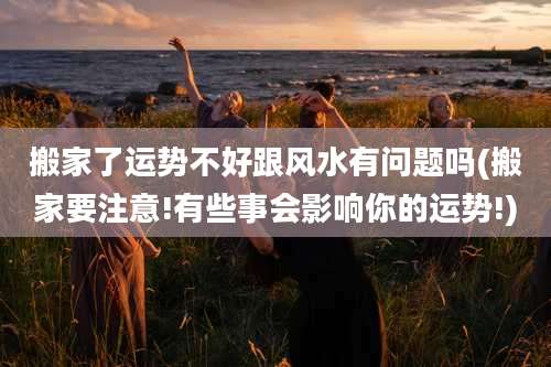 搬家了运势不好跟风水有问题吗(搬家要注意!有些事会影响你的运势!)