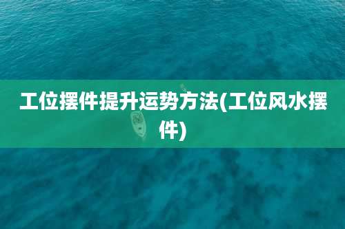 工位摆件提升运势方法(工位风水摆件)