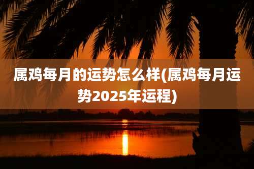 属鸡每月的运势怎么样(属鸡每月运势2025年运程)