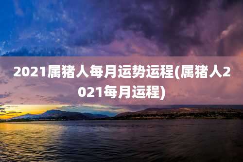 2021属猪人每月运势运程(属猪人2021每月运程)