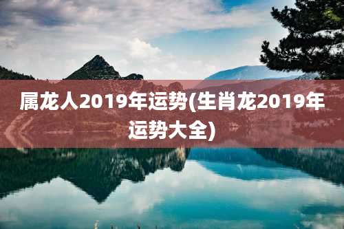 属龙人2019年运势(生肖龙2019年运势大全)