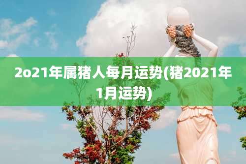 2o21年属猪人每月运势(猪2021年1月运势)