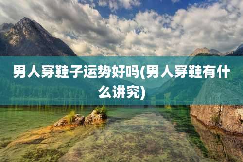 男人穿鞋子运势好吗(男人穿鞋有什么讲究)