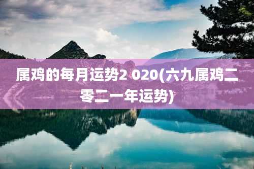 属鸡的每月运势2 020(六九属鸡二零二一年运势)