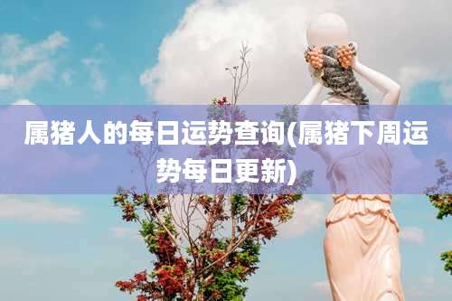 属猪人的每日运势查询(属猪下周运势每日更新)