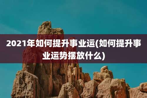 2021年如何提升事业运(如何提升事业运势摆放什么)