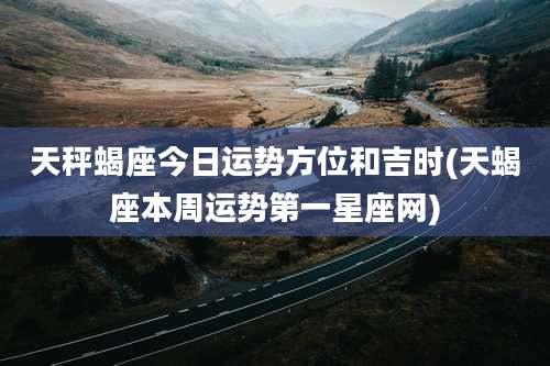 天秤蝎座今日运势方位和吉时(天蝎座本周运势第一星座网)