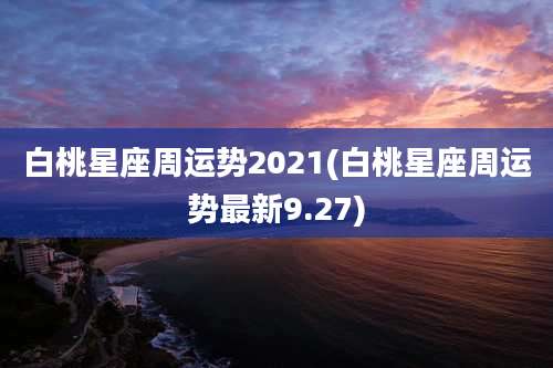 白桃星座周运势2021(白桃星座周运势最新9.27)