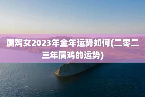属鸡女2023年全年运势如何(二零二三年属鸡的运势)