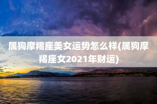 属狗摩羯座美女运势怎么样(属狗摩羯座女2021年财运)