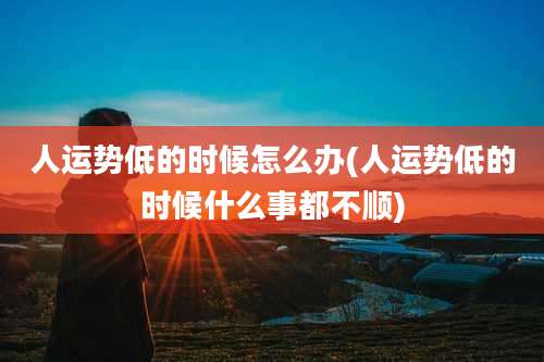 人运势低的时候怎么办(人运势低的时候什么事都不顺)