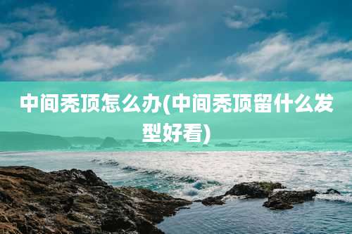 中间秃顶怎么办(中间秃顶留什么发型好看)