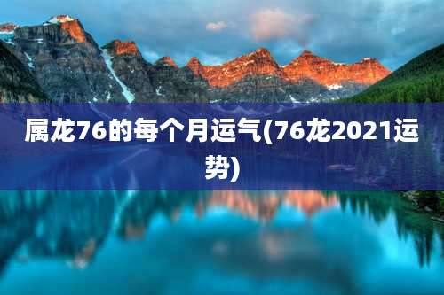 属龙76的每个月运气(76龙2021运势)