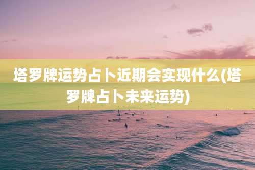 塔罗牌运势占卜近期会实现什么(塔罗牌占卜未来运势)
