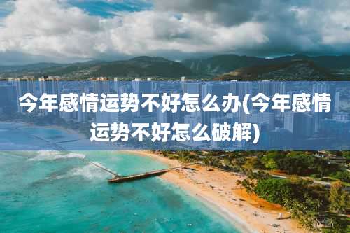 今年感情运势不好怎么办(今年感情运势不好怎么破解)