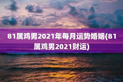 81属鸡男2021年每月运势婚姻(81属鸡男2021财运)