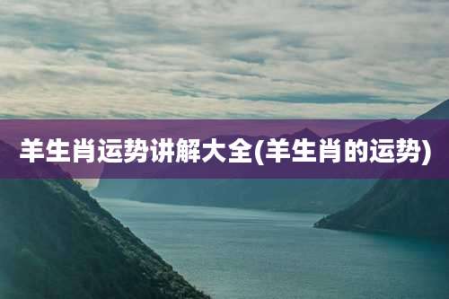 羊生肖运势讲解大全(羊生肖的运势)