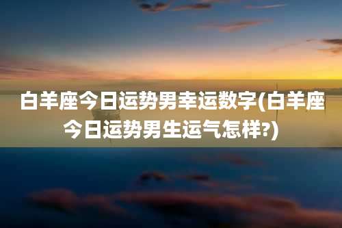 白羊座今日运势男幸运数字(白羊座今日运势男生运气怎样?)